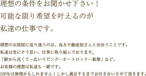 [理想の条件をお聞かせ下さい！可能な限り希望を叶えるのが私達の仕事です。]理想のお部屋に巡り逢うのは、良き不動産屋さんと出会うことです。私達は常にそう思い、仕事に取り組んでおります。「駅から近くて…広いリビング…オートロック…新築」など、お客様の理想は私達も一緒です。100％は無理かもしれません！しかし満足するまでお付き合いさせて頂きます。